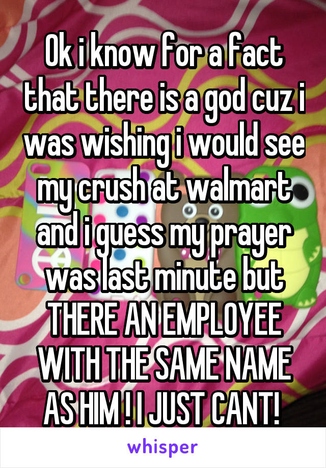 Ok i know for a fact that there is a god cuz i was wishing i would see my crush at walmart and i guess my prayer was last minute but THERE AN EMPLOYEE WITH THE SAME NAME AS HIM ! I JUST CANT! 