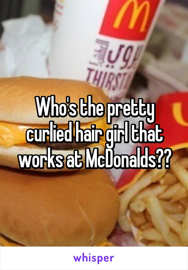 Who's the pretty curlied hair girl that works at McDonalds??