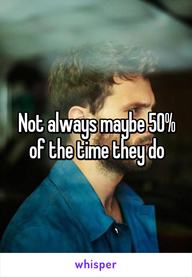 Not always maybe 50% of the time they do