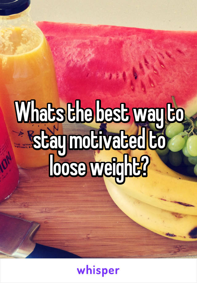 Whats the best way to stay motivated to loose weight?