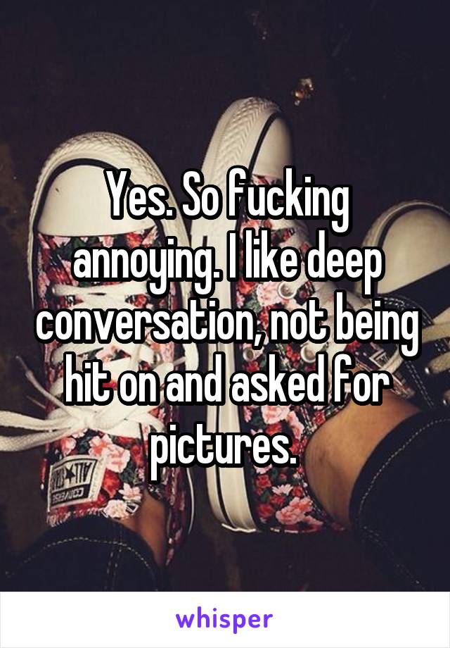 Yes. So fucking annoying. I like deep conversation, not being hit on and asked for pictures. 