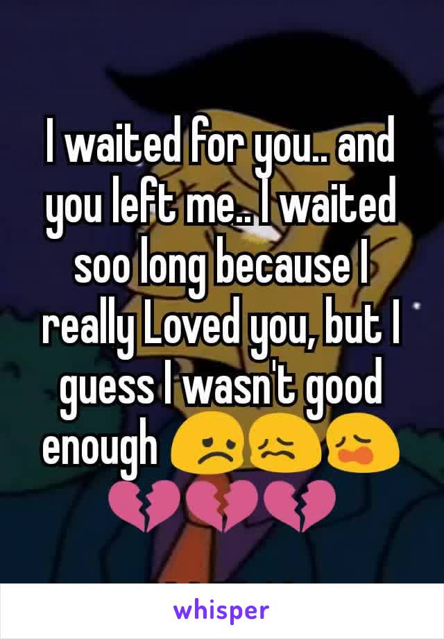 I waited for you.. and you left me.. I waited soo long because I really Loved you, but I guess I wasn't good enough 😞😖😩💔💔💔