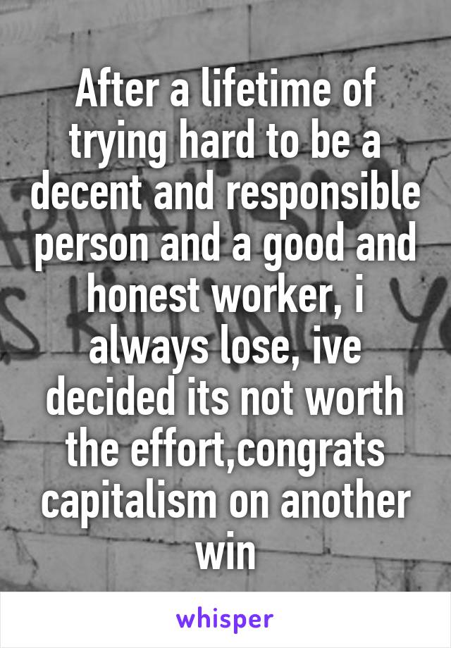 After a lifetime of trying hard to be a decent and responsible person and a good and honest worker, i always lose, ive decided its not worth the effort,congrats capitalism on another win