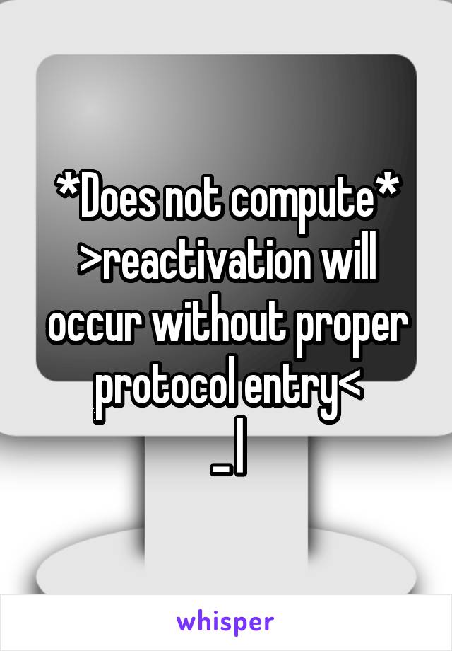 *Does not compute* >reactivation will occur without proper protocol entry<
_ |