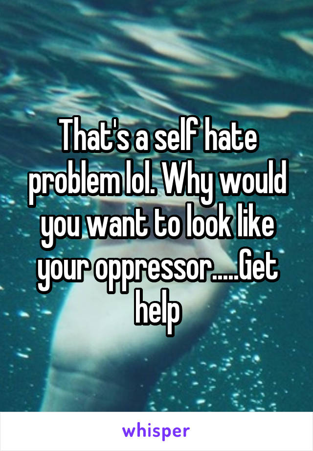 That's a self hate problem lol. Why would you want to look like your oppressor.....Get help