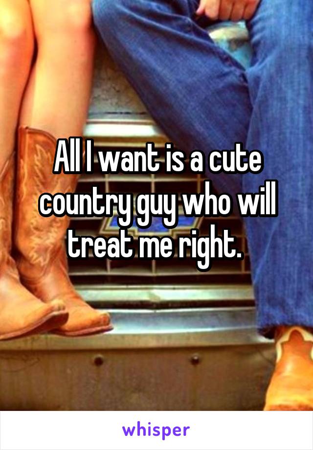 All I want is a cute country guy who will treat me right. 
