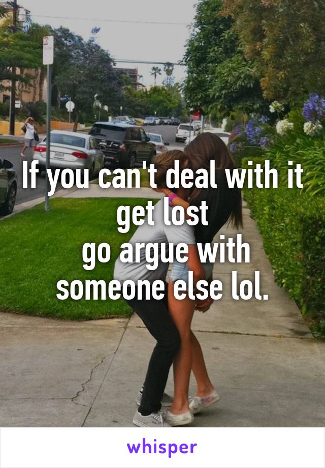 If you can't deal with it get lost
 go argue with someone else lol.