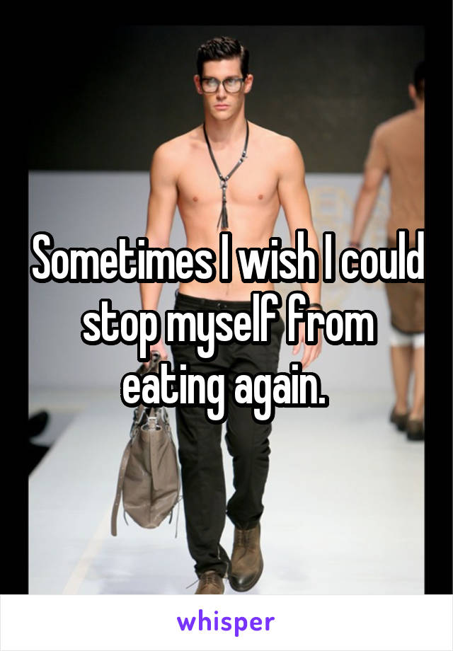 Sometimes I wish I could stop myself from eating again. 