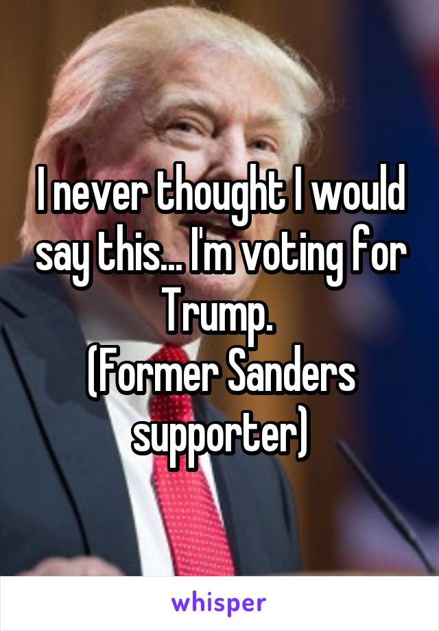 I never thought I would say this... I'm voting for Trump. 
(Former Sanders supporter)