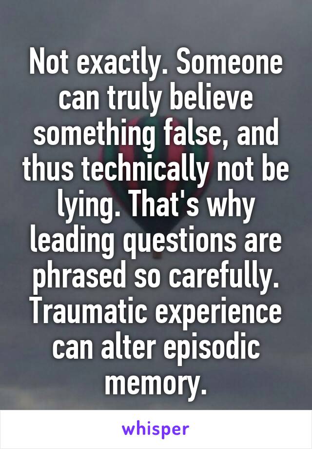 Not exactly. Someone can truly believe something false, and thus technically not be lying. That's why leading questions are phrased so carefully. Traumatic experience can alter episodic memory.