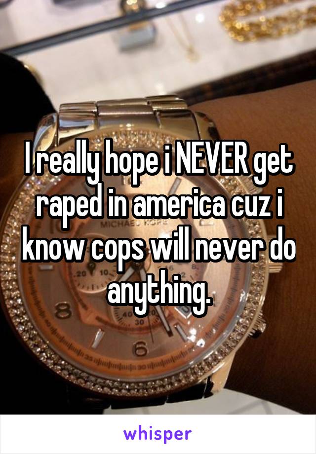 I really hope i NEVER get raped in america cuz i know cops will never do anything.