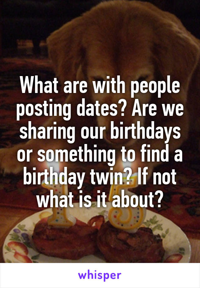 What are with people posting dates? Are we sharing our birthdays or something to find a birthday twin? If not what is it about?