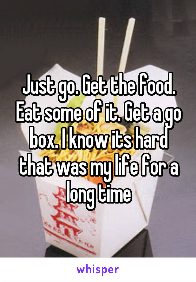 Just go. Get the food. Eat some of it. Get a go box. I know its hard that was my life for a long time