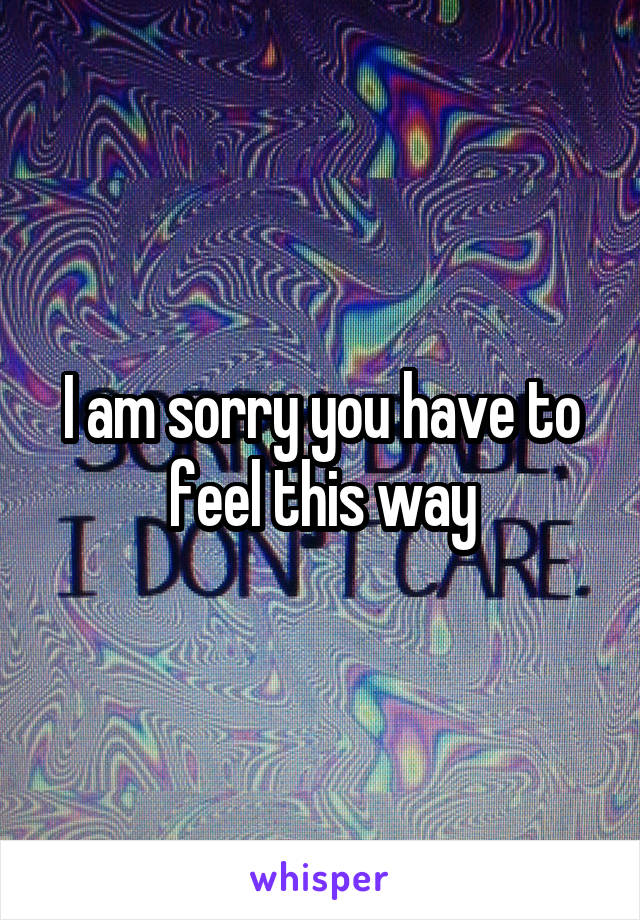I am sorry you have to feel this way