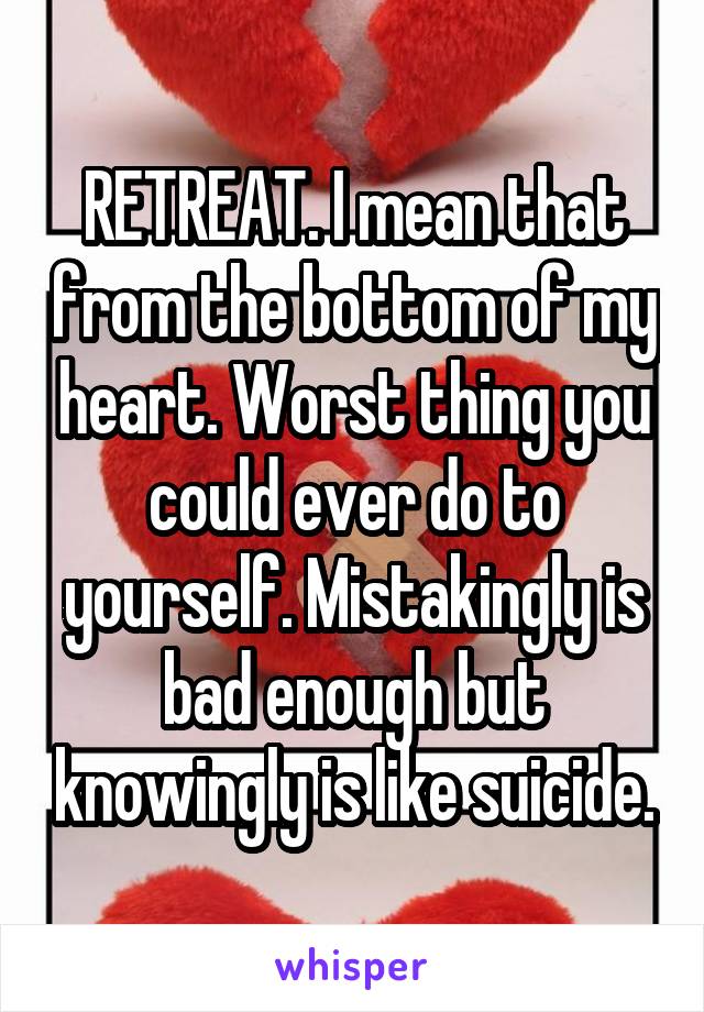 RETREAT. I mean that from the bottom of my heart. Worst thing you could ever do to yourself. Mistakingly is bad enough but knowingly is like suicide.