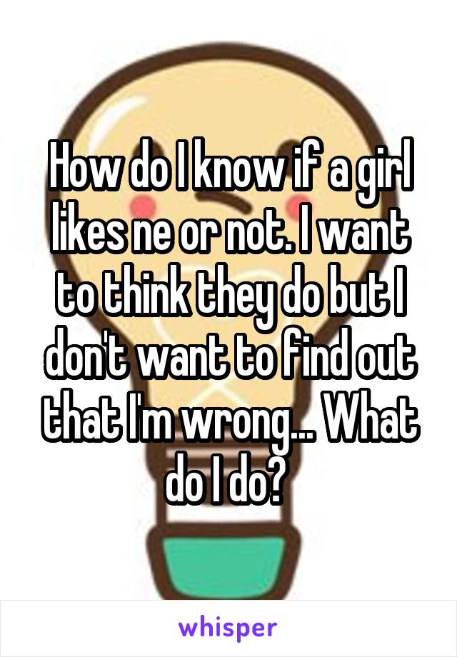 How do I know if a girl likes ne or not. I want to think they do but I don't want to find out that I'm wrong... What do I do? 