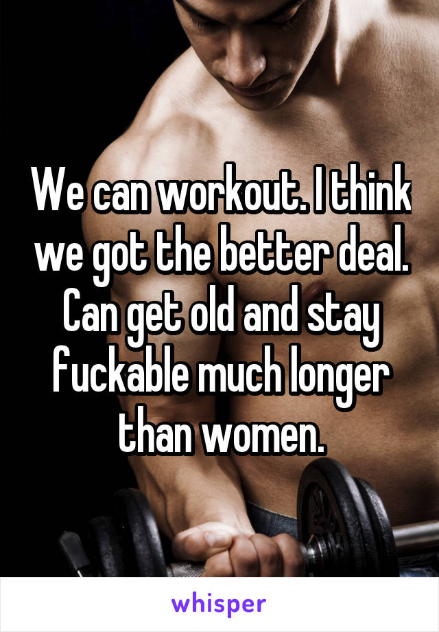 We can workout. I think we got the better deal. Can get old and stay fuckable much longer than women.