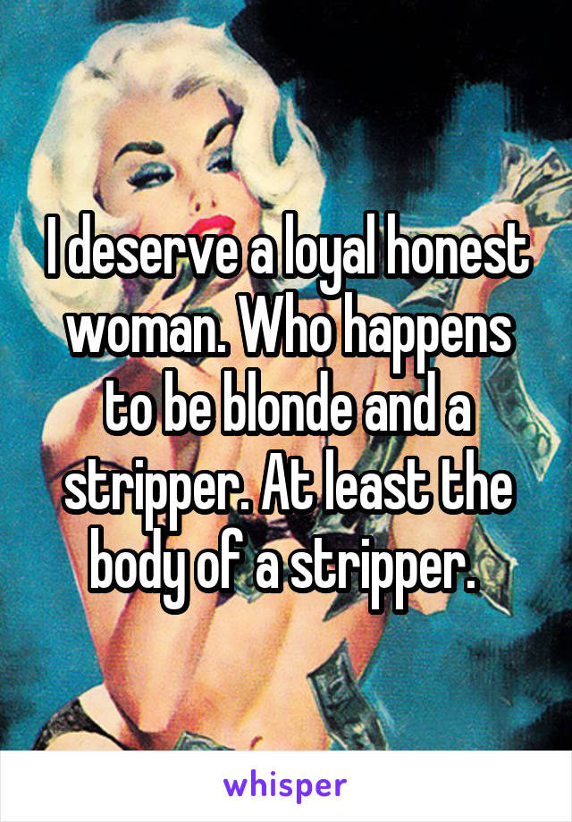 I deserve a loyal honest woman. Who happens to be blonde and a stripper. At least the body of a stripper. 