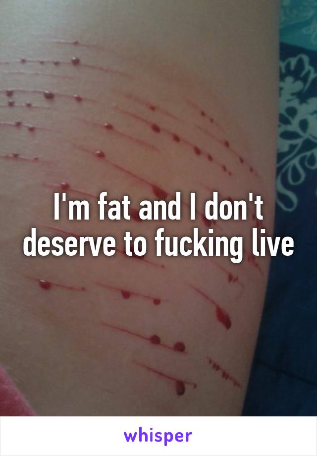 I'm fat and I don't deserve to fucking live