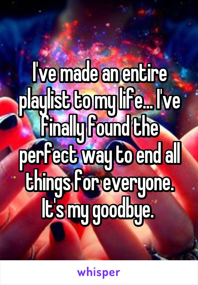 I've made an entire playlist to my life... I've finally found the perfect way to end all things for everyone. It's my goodbye. 