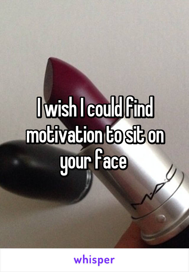 I wish I could find motivation to sit on your face 