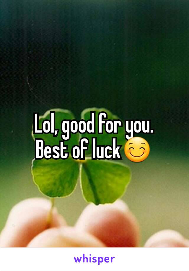 Lol, good for you.
Best of luck😊