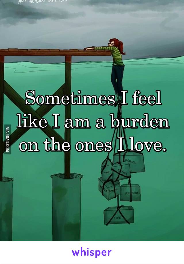 Sometimes I feel like I am a burden on the ones I love.
