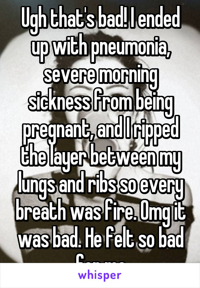 Ugh that's bad! I ended up with pneumonia, severe morning sickness from being pregnant, and I ripped the layer between my lungs and ribs so every breath was fire. Omg it was bad. He felt so bad for me