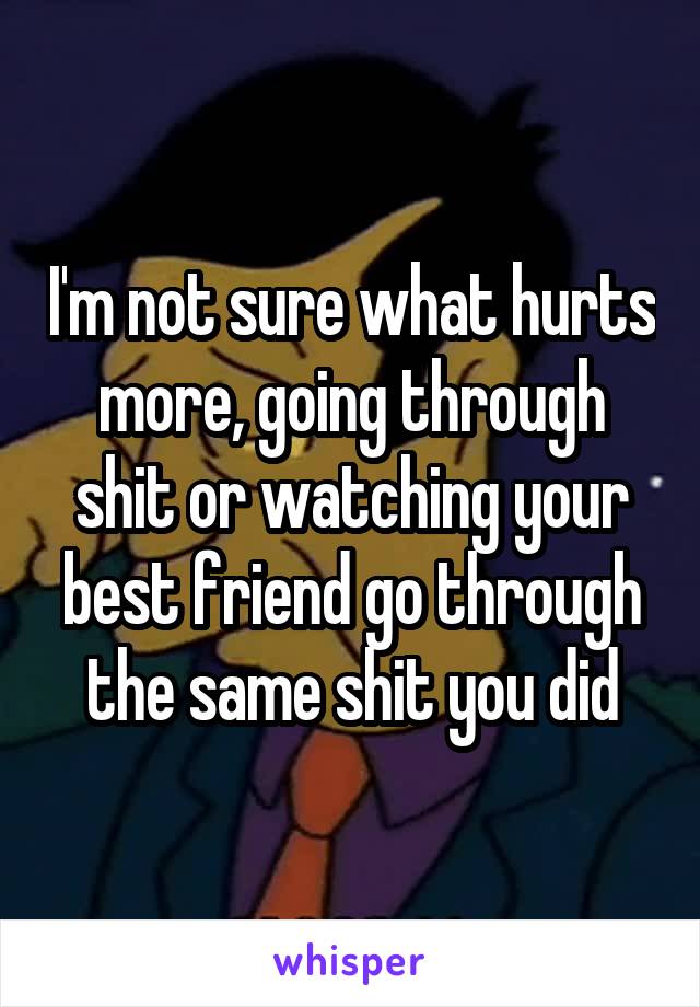 I'm not sure what hurts more, going through shit or watching your best friend go through the same shit you did
