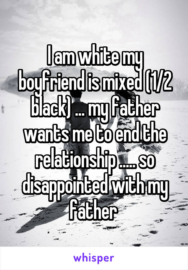 I am white my boyfriend is mixed (1/2 black) ... my father wants me to end the relationship ..... so disappointed with my father 