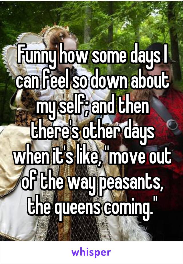 Funny how some days I can feel so down about my self; and then there's other days when it's like, "move out of the way peasants, the queens coming."