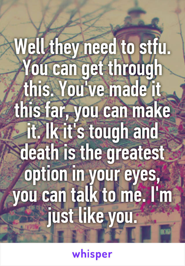 Well they need to stfu. You can get through this. You've made it this far, you can make it. Ik it's tough and death is the greatest option in your eyes, you can talk to me. I'm just like you.