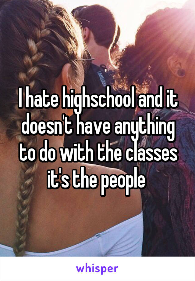 I hate highschool and it doesn't have anything to do with the classes it's the people 