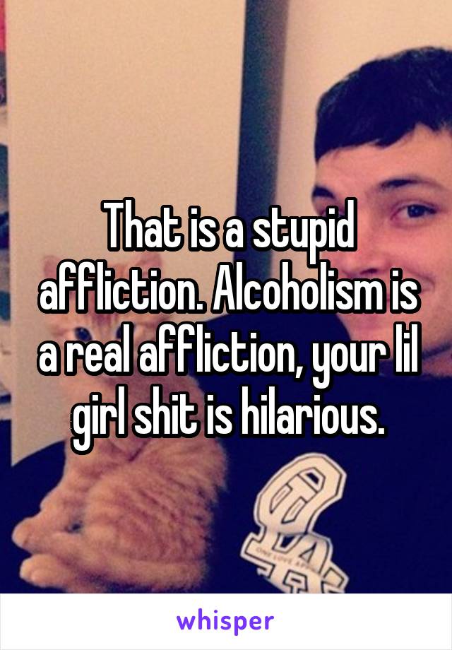 That is a stupid affliction. Alcoholism is a real affliction, your lil girl shit is hilarious.
