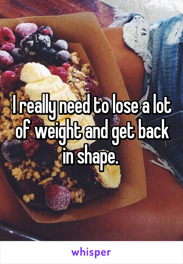 I really need to lose a lot of weight and get back in shape. 
