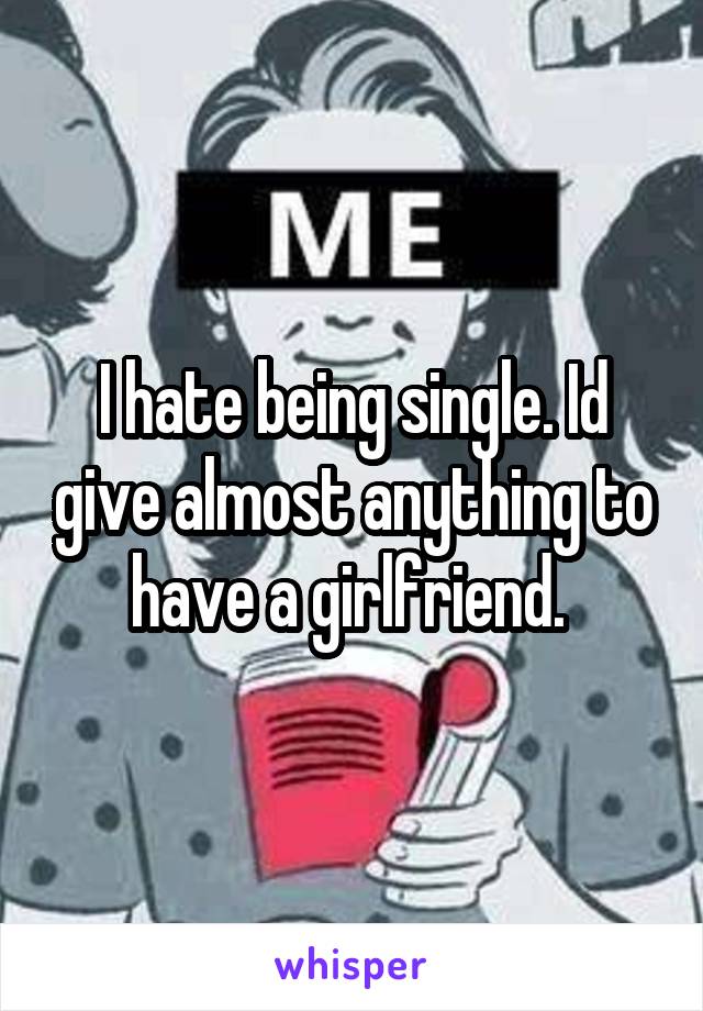 I hate being single. Id give almost anything to have a girlfriend. 