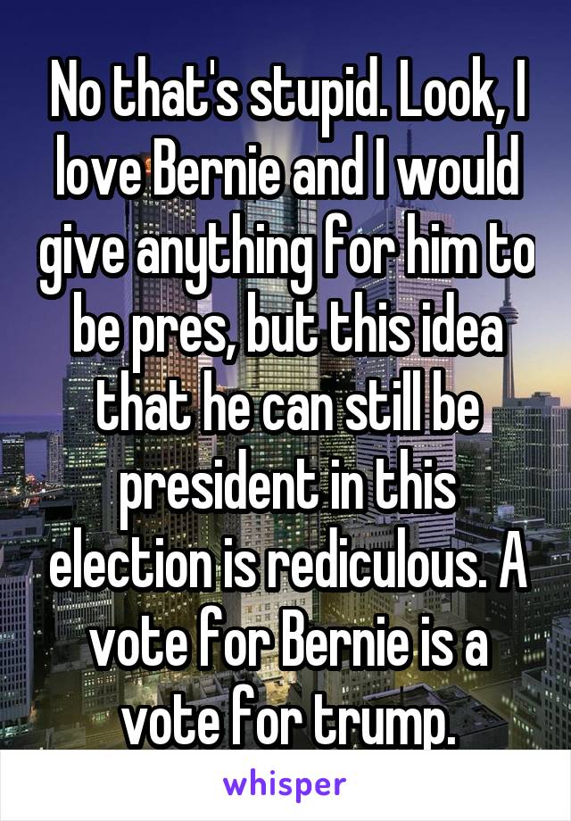 No that's stupid. Look, I love Bernie and I would give anything for him to be pres, but this idea that he can still be president in this election is rediculous. A vote for Bernie is a vote for trump.