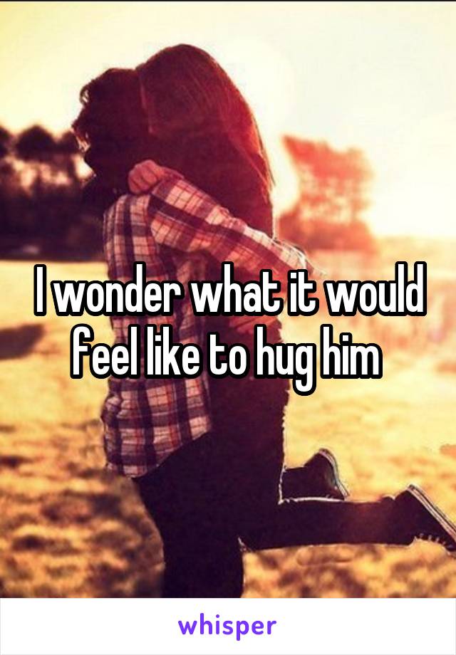 I wonder what it would feel like to hug him 