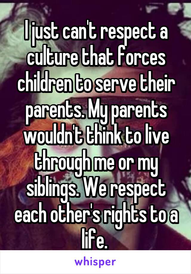 I just can't respect a culture that forces children to serve their parents. My parents wouldn't think to live through me or my siblings. We respect each other's rights to a life. 