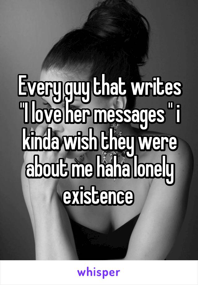Every guy that writes "I love her messages " i kinda wish they were about me haha lonely existence 