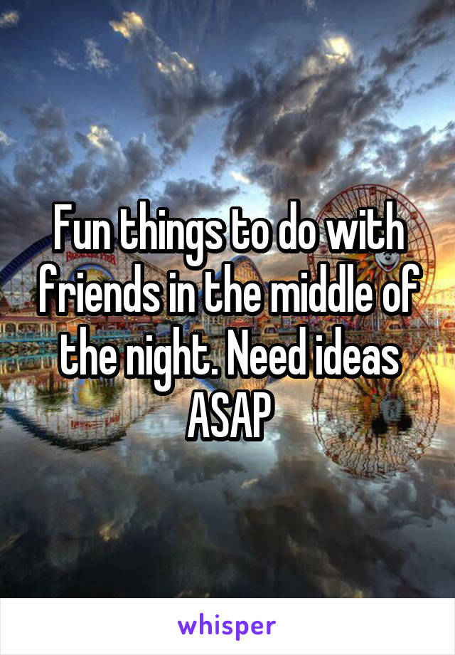 Fun things to do with friends in the middle of the night. Need ideas ASAP