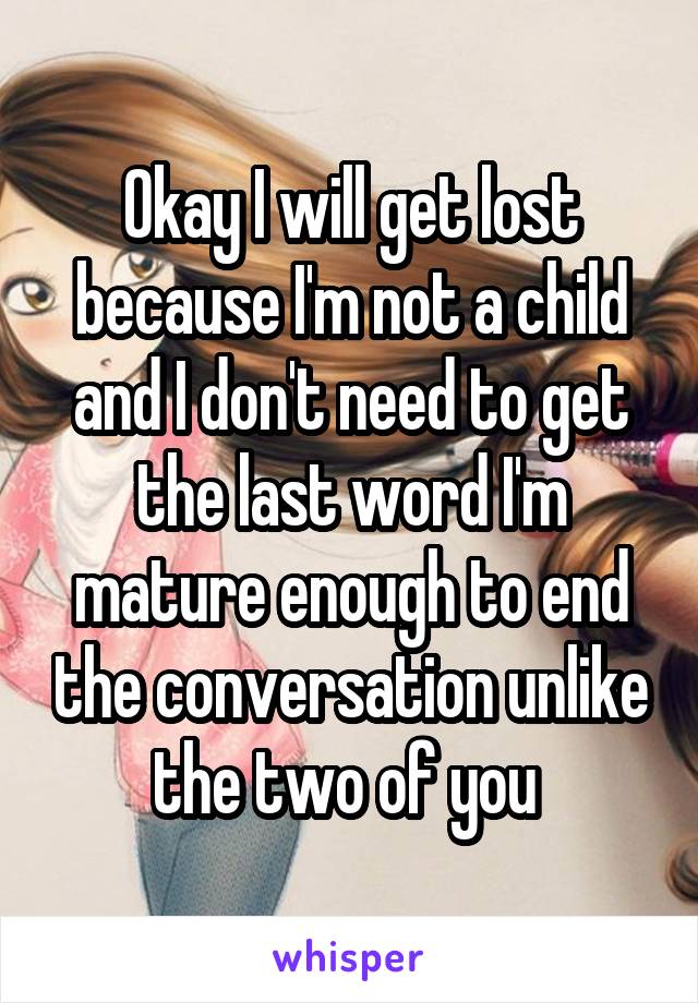 Okay I will get lost because I'm not a child and I don't need to get the last word I'm mature enough to end the conversation unlike the two of you 