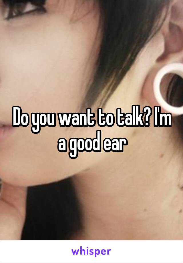 Do you want to talk? I'm a good ear
