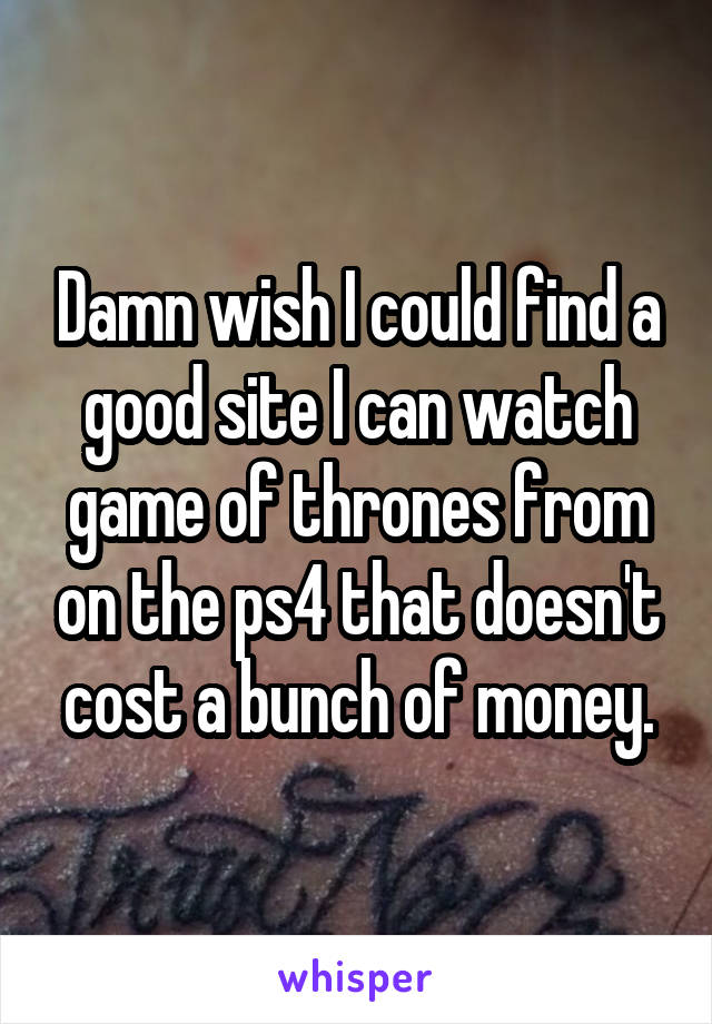 Damn wish I could find a good site I can watch game of thrones from on the ps4 that doesn't cost a bunch of money.