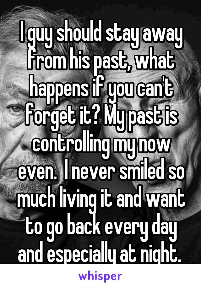 I guy should stay away from his past, what happens if you can't forget it? My past is controlling my now even.  I never smiled so much living it and want to go back every day and especially at night. 