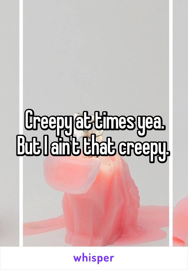 Creepy at times yea. But I ain't that creepy. 