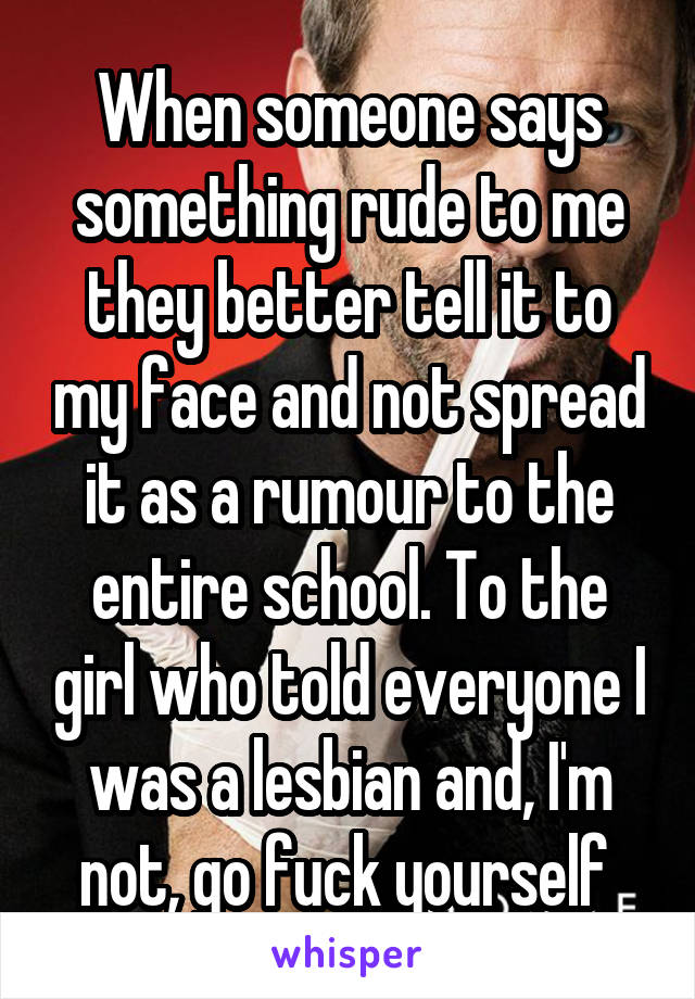 When someone says something rude to me they better tell it to my face and not spread it as a rumour to the entire school. To the girl who told everyone I was a lesbian and, I'm not, go fuck yourself 