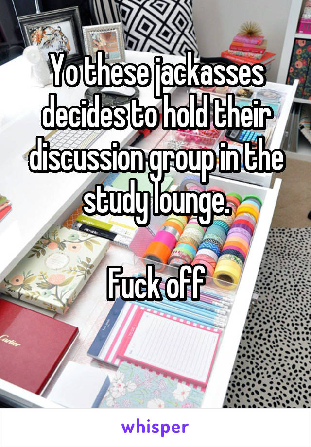 Yo these jackasses decides to hold their discussion group in the study lounge.

Fuck off

