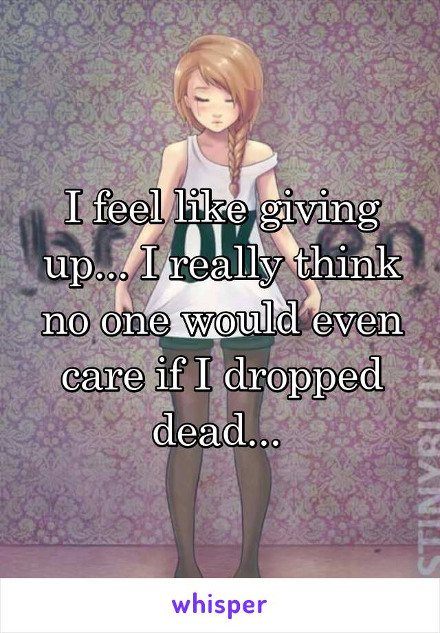 I feel like giving up... I really think no one would even care if I dropped dead... 