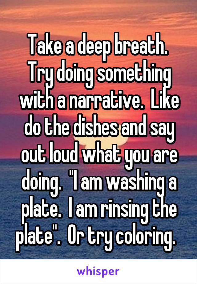 Take a deep breath.  Try doing something with a narrative.  Like do the dishes and say out loud what you are doing.  "I am washing a plate.  I am rinsing the plate".  Or try coloring.  
